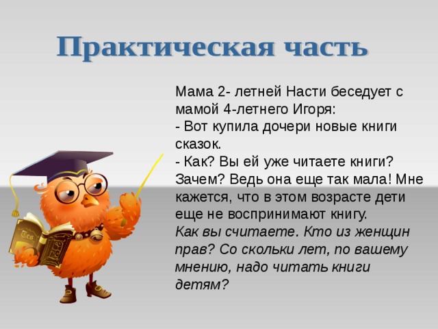 Мама 2- летней Насти беседует с мамой 4-летнего Игоря:  - Вот купила дочери новые книги сказок.  - Как? Вы ей уже читаете книги? Зачем? Ведь она еще так мала! Мне кажется, что в этом возрасте дети еще не воспринимают книгу.  Как вы считаете. Кто из женщин прав? Со скольки лет, по вашему мнению, надо читать книги детям?   