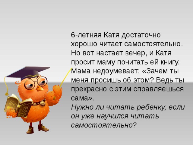 6-летняя Катя достаточно хорошо читает самостоятельно. Но вот настает вечер, и Катя просит маму почитать ей книгу. Мама недоумевает: «Зачем ты меня просишь об этом? Ведь ты прекрасно с этим справляешься сама ».  Нужно ли читать ребенку, если он уже научился читать самостоятельно? 