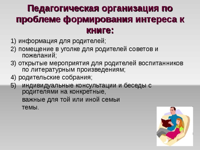 Педагогическая организация по проблеме формирования интереса к книге: 1) информация для родителей; 2) помещение в уголке для родителей советов и пожеланий; 3) открытые мероприятия для родителей воспитанников по литературным произведениям; 4) родительские собрания; индивидуальные консультации и беседы с родителями на конкретные,  важные для той или иной семьи  темы. 