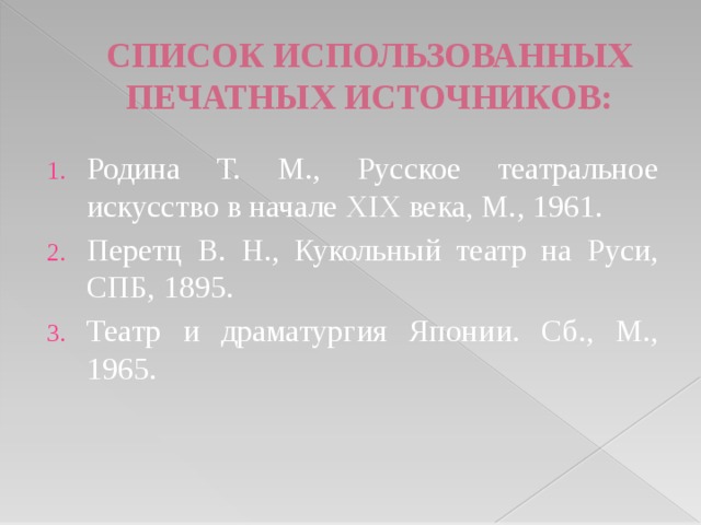 СПИСОК ИСПОЛЬЗОВАННЫХ ПЕЧАТНЫХ ИСТОЧНИКОВ: Родина Т. М., Русское театральное искусство в начале XIX века, М., 1961. Перетц В. Н., Кукольный театр на Руси, СПБ, 1895. Театр и драматургия Японии. Сб., М., 1965. 