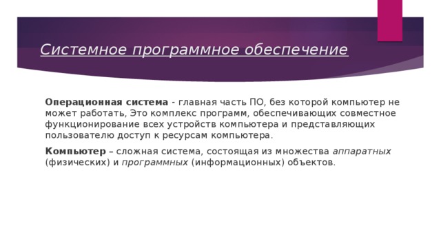 Системное программное обеспечение Операционная система - главная часть ПО, без которой компьютер не может работать, Это комплекс программ, обеспечивающих совместное функционирование всех устройств компьютера и представляющих пользователю доступ к ресурсам компьютера. Компьютер – сложная система, состоящая из множества аппаратных (физических) и программных (информационных) объектов. 