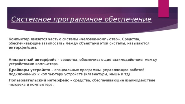 Системное программное обеспечение Компьютер является частью системы «человек-компьютер». Средства, обеспечивающие взаимосвязь между объектами этой системы, называются интерфейсом . Аппаратный интерфейс – средства, обеспечивающие взаимодействие между устройствами компьютера. Драйверы устройств – специальные программы, управляющие работой подключенных к компьютеру устройств (клавиатуры, мышь и тд) Пользовательский интерфейс – средства, обеспечивающие взаимодействие человека и компьютера. 