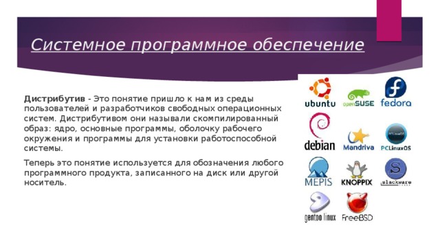 Системное программное обеспечение Дистрибутив - Это понятие пришло к нам из среды пользователей и разработчиков свободных операционных систем. Дистрибутивом они называли скомпилированный образ: ядро, основные программы, оболочку рабочего окружения и программы для установки работоспособной системы. Теперь это понятие используется для обозначения любого программного продукта, записанного на диск или другой носитель. 