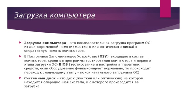 Загрузка компьютера Загрузка компьютера – это последовательная загрузка программ ОС из долговременной памяти (жесткого или оптического диска) в оперативную память компьютера. В Постоянное Запоминающее Устройство ( ПЗУ ), входящее в состав компьютера, хранятся программы тестирования компьютера и первого этапа загрузки ОС- BIOS (тестирование и настройка аппаратных средств, если оборудование функционирует нормально, то происходит переход к следующему этапу – поиск начального загрузчика ОС) Системный диск – это диск (жесткий или оптический) на котором находится операционная система, и с которого производится ее загрузка. 