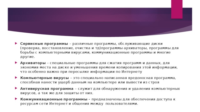 Сервисные программы – различные программы, обслуживающие диски (проверка, восстановление, очистка и тд)программы архиваторы, программы для борьбы с компьютерными вирусами, коммуникационные программы и многие другие. Архиваторы – специальные программы для сжатия программ и данных, для экономия места на диске и уменьшения времени копирования этой информации, что особенно важно при пересылке информации по Интернету Компьютерные вирусы – это специально написанная вредоносная программа, способная нанести ущерб данным на компьютере или вывести из строя Антивирусная программа – служит для обнаружения и удаления компьютерных вирусов, а так же для защиты от них. Коммуникационные программы - предназначены для обеспечения доступа к ресурсам сети Интернет и общения между пользователями. 