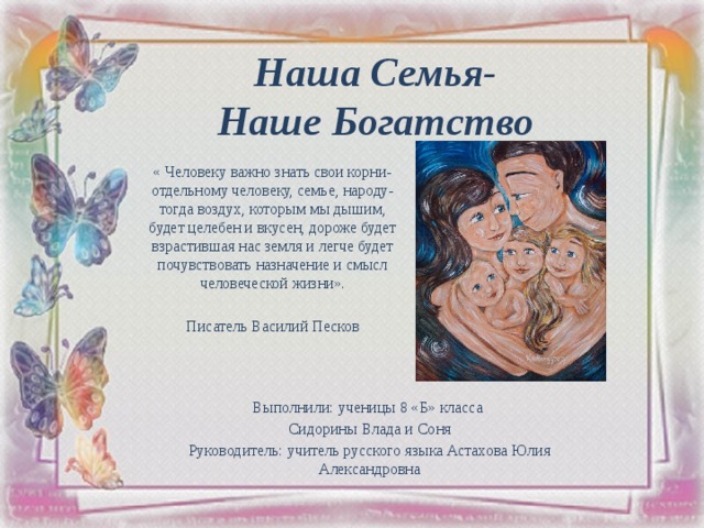 Наша Семья-  Наше Богатство « Человеку важно знать свои корни- отдельному человеку, семье, народу- тогда воздух, которым мы дышим, будет целебен и вкусен, дороже будет взрастившая нас земля и легче будет почувствовать назначение и смысл человеческой жизни». Писатель Василий Песков   Выполнили: ученицы 8 «Б» класса Сидорины Влада и Соня Руководитель: учитель русского языка Астахова Юлия Александровна 