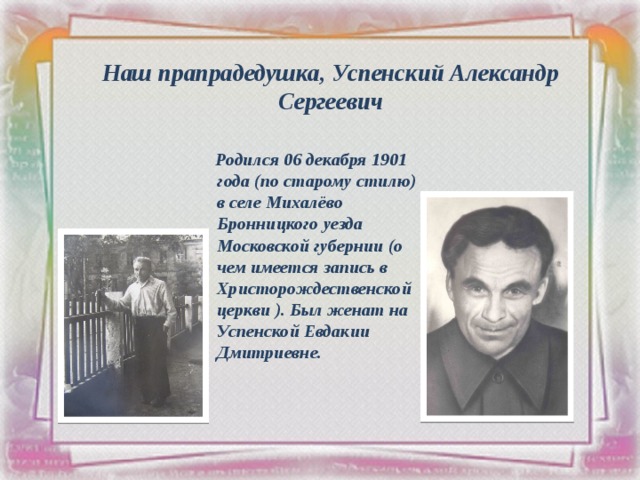Наш прапрадедушка, Успенский Александр Сергеевич  Родился 06 декабря 1901 года (по старому стилю) в селе Михалёво Бронницкого уезда Московской губернии (о чем имеется запись в Христорождественской церкви ). Был женат на Успенской Евдакии Дмитриевне.  