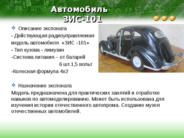 Автомобиль  ЗИС-101 Описание экспоната - Действующая радиоуправляемая модель автомобиля «ЗИС -101» - Тип кузова - лимузин -Система питания – от батарей  6 шт.1,5 вольт -Колесная формула 4х2 Назначение экспоната Модель предназначена для практических занятий и отработке навыков по автомоделированию. Может быть использована для изучения истории отечественного автопрома. Создание музея отечественных автомобилей. 