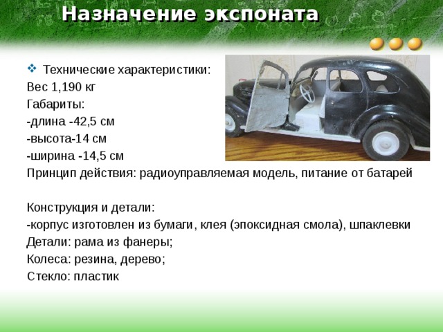 Назначение экспоната   Технические характеристики: Вес 1,190 кг Габариты: -длина -42,5 см -высота-14 см -ширина -14,5 см Принцип действия: радиоуправляемая модель, питание от батарей Конструкция и детали: -корпус изготовлен из бумаги, клея (эпоксидная смола), шпаклевки Детали: рама из фанеры; Колеса: резина, дерево; Стекло: пластик 