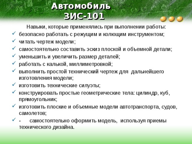 Автомобиль  ЗИС-101  Навыки, которые применялись при выполнении работы: безопасно работать с режущим и колющим инструментом; читать чертеж модели; самостоятельно составить эскиз плоской и объемной детали; уменьшить и увеличить размер деталей; работать с калькой, миллиметровкой; выполнить простой технический чертеж для дальнейшего изготовления модели; изготовить технические силуэты; конструировать простые геометрические тела: цилиндр, куб, прямоугольник; изготовить плоские и объемные модели автотранспорта, судов, самолетов; - самостоятельно оформить модель, используя приемы технического дизайна. 