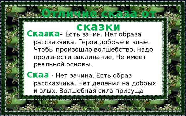 Отличие сказа от сказки Сказка - Есть зачин. Нет образа рассказчика. Герои добрые и злые. Чтобы произошло волшебство, надо произнести заклинание. Не имеет реальной основы. Сказ - Нет зачина. Есть образ рассказчика. Нет деления на добрых и злых. Волшебная сила присуща героям изначально. Имеет реальную основу. 