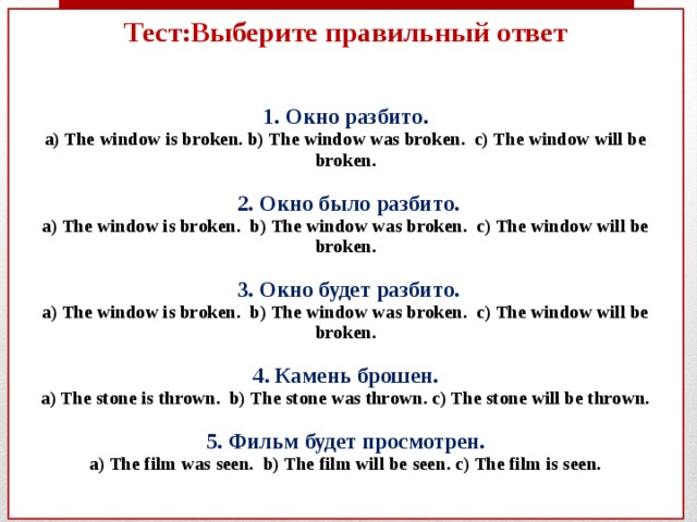 Тест:Выберите правильный ответ    1. Окно разбито.  а) The window is broken. b) The window was broken. c) The window will be broken.    2. Окно было разбито.  а) The window is broken. b) The window was broken. c) The window will be broken.   3. Окно будет разбито.  а) The window is broken. b) The window was broken. c) The window will be broken.   4. Камень брошен.  а) The stone is thrown. b) The stone was thrown. c) The stone will be thrown.   5. Фильм будет просмотрен.  a) The film was seen. b) The film will be seen. c) The film is seen.    