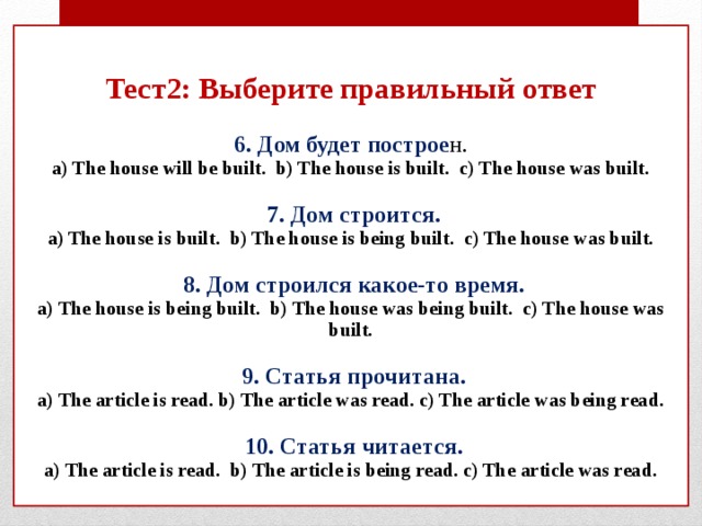 Тест2: Выберите правильный ответ   6. Дом будет построе н.  a) The house will be built. b) The house is built. c) The house was built.    7. Дом строится.  a) The house is built. b) The house is being built. c) The house was built.    8. Дом строился какое-то время.  a) The house is being built. b) The house was being built. c) The house was built.    9. Статья прочитана.  a) The article is read. b) The article was read. c) The article was being read.    10. Статья читается.  a) The article is read. b) The article is being read. c) The article was read.   
