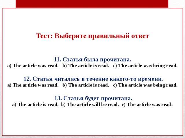 Тест: Выберите правильный ответ    11. Статья была прочитана.  a) The article was read. b) The article is read. c) The article was being read.    12. Статья читалась в течение какого-то времени.  a) The article was read. b) The article is read. c) The article was being read.   13. Статья будет прочитана.  a) The article is read. b) The article will be read. c) The article was read.       