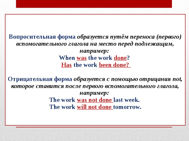 Вопросительная форма образуется путём переноса (первого) вспомогательного глагола на место перед подлежащим, например:  When was the work done ?   Has the work been done?   Отрицательная форма образуется с помощью отрицания not, которое ставится после первого вспомогательного глагола, например:  The work was not done last week.  The work will not done tomorrow.    