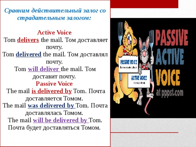 Сравним действительный залог со страдательным залогом:   Active Voice  Tom delivers the mail. Том доставляет почту.  Tom delivered the mail. Том доставлял почту.  Tom will deliver the mail. Том доставит почту.  Passive Voice  The mail is delivered by Tom. Почта доставляется Томом.  The mail was delivered by Tom. Почта доставлялась Томом.  The mail will be delivered by Tom. Почта будет доставляться Томом.    