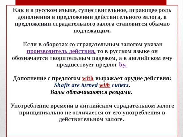 Как и в русском языке, существительное, играющее роль дополнения в предложении действительного залога, в предложении страдательного залога становится обычно подлежащим.   Если в оборотах со страдательным залогом указан производитель действия,  то в русском языке он обозначается творительным падежом, а в английском ему предшествует предлог  by.    Дополнение с предлогом with выражает орудие действия:  Shafts are turned with cutters .  Валы обтачиваются резцами.   Употребление времени в английском страдательном залоге принципиально не отличается от его употребления в действительном залоге.    