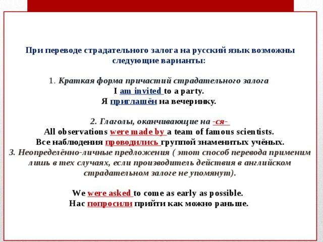    При переводе страдательного залога на русский язык возможны следующие варианты:   1. Краткая форма причастий страдательного залога  I  am invited to a party.  Я  приглашён  на вечеринку.   2. Глаголы, оканчивающие на -ся-  All observations were made by a team of famous scientists.  Все наблюдения проводились группой знаменитых учёных.  3. Неопределённо-личные предложения ( этот способ перевода применим лишь в тех случаях, если производитель действия в английском страдательном залоге не упомянут).    We  were asked to come as early as possible.  Нас  попросили  прийти как можно раньше.      