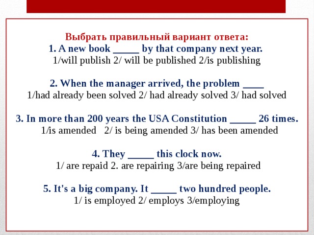 Выбрать правильный вариант ответа:  1. A new book _____ by that company next year.  1/will publish 2/ will be published 2/is publishing   2. When the manager arrived, the problem ____  1/had already been solved 2/ had already solved 3/ had solved   3. In more than 200 years the USA Constitution _____ 26 times.  1/is amended 2/ is being amended 3/ has been amended   4. They _____ this clock now.  1/ are repaid 2. are repairing 3/are being repaired   5. It's a big company. It _____ two hundred people.  1/ is employed 2/ employs 3/employing    