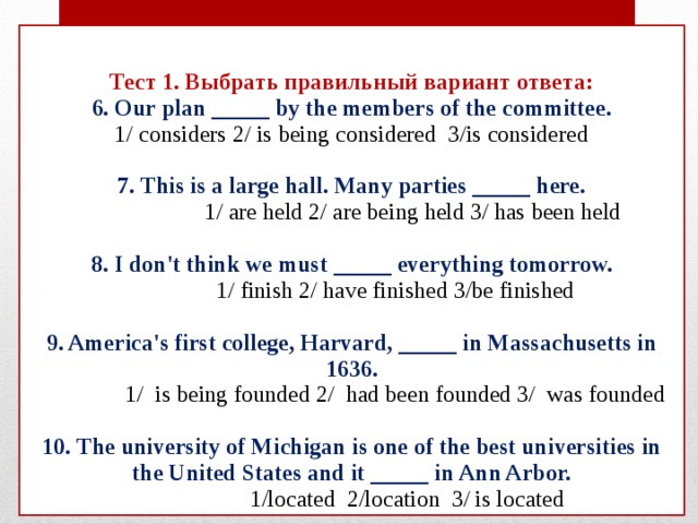 Тест 1. Выбрать правильный вариант ответа:  6. Our plan _____ by the members of the committee.  1/ considers 2/ is being considered 3/is considered   7. This is a large hall. Many parties _____ here.  1/ are held 2/ are being held 3/ has been held   8. I don't think we must _____ everything tomorrow.  1/ finish 2/ have finished 3/be finished   9. America's first college, Harvard, _____ in Massachusetts in 1636.  1/ is being founded 2/ had been founded 3/ was founded   10. The university of Michigan is one of the best universities in the United States and it _____ in Ann Arbor.  1/located 2/location 3/ is located 