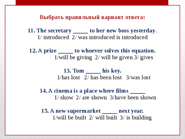  Выбрать правильный вариант ответа:   11. The secretary _____ to her new boss yesterday .  1/ introduced 2/ was introduced is introduced   12. A prize _____ to whoever solves this equation.  1/will be giving 2/ will be given 3/ gives   13. Tom _____ his key.  1/has lost 2/ has been lost 3/was lost   14. A cinema is a place where films _____  1/ show 2/ are shown 3/have been shown   15. A new supermarket _____ next year.  1/will be built 2/ will built 3/ is building    