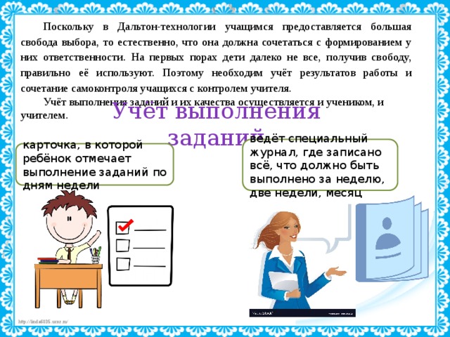 Поскольку в Дальтон-технологии учащимся предоставляется большая свобода выбора, то естественно, что она должна сочетаться с формированием у них ответственности. На первых порах дети далеко не все, получив свободу, правильно её используют. Поэтому необходим учёт результатов работы и сочетание самоконтроля учащихся с контролем учителя. Учёт выполнения заданий и их качества осуществляется и учеником, и учителем. Учёт выполнения заданий ведёт специальный журнал, где записано всё, что должно быть выполнено за неделю, две недели, месяц карточка, в которой ребёнок отмечает выполнение заданий по дням недели 