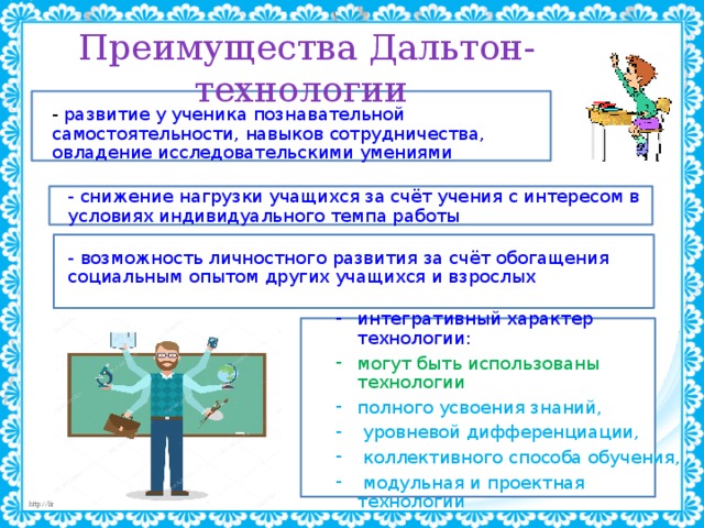 Преимущества Дальтон-технологии - развитие у ученика познавательной самостоятельности, навыков сотрудничества, овладение исследовательскими умениями - снижение нагрузки учащихся за счёт учения с интересом в условиях индивидуального темпа работы - возможность личностного развития за счёт обогащения социальным опытом других учащихся и взрослых интегративный характер технологии: могут быть использованы технологии полного усвоения знаний,  уровневой дифференциации,  коллективного способа обучения,  модульная и проектная технологии 