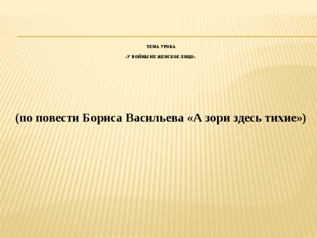 Тема урока   «У войны не женское лицо»        (по повести Бориса Васильева «А зори здесь тихие»)