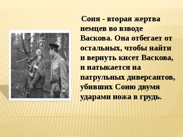 Соня - вторая жертва немцев во взводе Васкова. Она отбегает от остальных, чтобы найти и вернуть кисет Васкова, и натыкается на патрульных диверсантов, убивших Соню двумя ударами ножа в грудь.