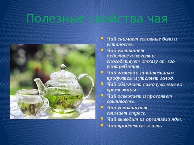 Полезные свойства чая Чай снимает головные боли и усталость. Чай уменьшает действие алкоголя и способствует отказу от его употребления. Чай является питательным продуктом и утоляет голод. Чай облегчает самочувствие во время жары. Чай освежает и прогоняет сонливость. Чай успокаивает, снимает стресс. Чай выводит из организма яды. Чай продлевает жизнь 