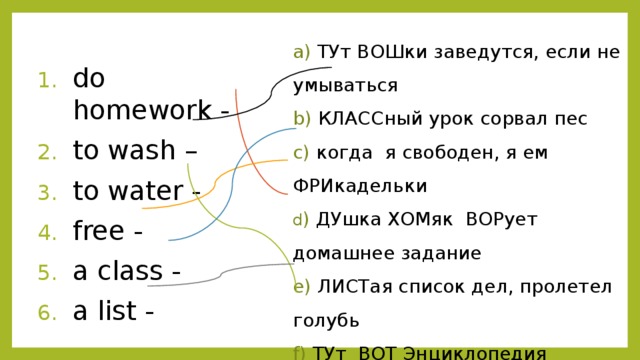 a) ТУт ВОШки заведутся, если не умываться b) КЛАССный урок сорвал пес c) когда я свободен, я ем ФРИкадельки d ) ДУшка ХОМяк ВОРует домашнее задание e) ЛИСТая список дел, пролетел голубь f) ТУт ВОТ Энциклопедия пробежала do homework - to wash – to water - free - a class - a list - 