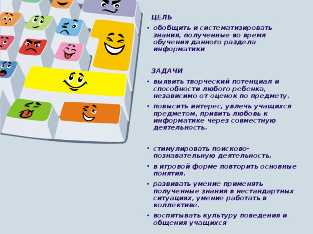   ЦЕЛЬ обобщить и систематизировать знания, полученные во время обучения данного раздела информатики   ЗАДАЧИ выявить творческий потенциал и способности любого ребенка, независимо от оценок по предмету. повысить интерес, увлечь учащихся предметом, привить любовь к информатике через совместную деятельность.  стимулировать поисково-познавательную деятельность. в игровой форме повторить основные понятия. развивать умение применять полученные знания в нестандартных ситуациях, умение работать в коллективе. воспитывать культуру поведения и общения учащихся 