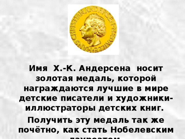  Имя Х.-К. Андерсена носит золотая медаль, которой награждаются лучшие в мире детские писатели и художники-иллюстраторы детских книг.  Получить эту медаль так же почётно, как стать Нобелевским лауреатом. 