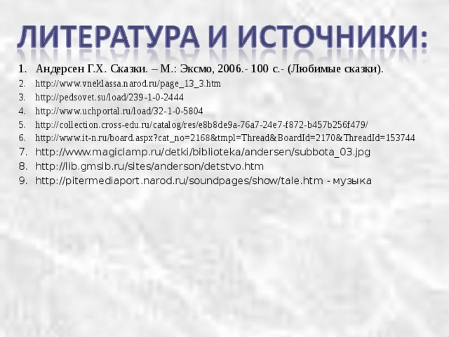 Андерсен Г.Х. Сказки. – М.: Эксмо, 2006.- 100 с.- (Любимые сказки). http://www.vneklassa.narod.ru/page_13_3.htm http://pedsovet.su/load/239-1-0-2444 http://www.uchportal.ru/load/32-1-0-5804 http://collection.cross-edu.ru/catalog/res/e8b8de9a-76a7-24e7-f872-b457b256f479/ http://www.it-n.ru/board.aspx?cat_no=2168&tmpl=Thread&BoardId=2170&ThreadId=153744 http://www.magiclamp.ru/detki/biblioteka/andersen/subbota_03.jpg http://lib.gmsib.ru/sites/anderson/detstvo.htm http://pitermediaport.narod.ru/soundpages/show/tale.htm - музыка     