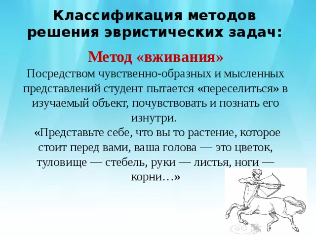 Классификация методов решения эвристических задач:   Метод «вживания» Посредством чувственно-образных и мысленных представлений студент пытается «переселиться» в изучаемый объект, почувствовать и познать его изнутри.  «Представьте себе, что вы то растение, которое стоит перед вами, ваша голова — это цветок, туловище — стебель, руки — листья, ноги — корни…» 