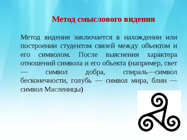         Метод смыслового видения   Метод видения заключается в нахождении или построении студентом связей между объектом и его символом. После выяснения характера отношений символа и его объекта (например, свет— символ добра, спираль—символ бесконечности, голубь — символ мира, блин — символ Масленицы) 