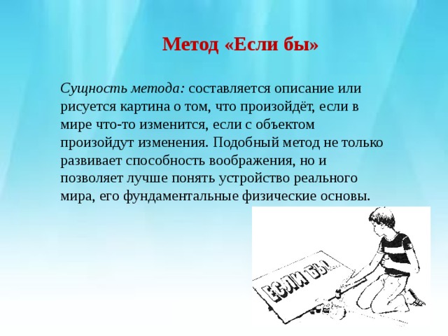        Метод «Если бы»   Сущность метода:  составляется описание или рисуется картина о том, что произойдёт, если в мире что-то изменится, если с объектом произойдут изменения. Подобный метод не только развивает способность воображения, но и позволяет лучше понять устройство реального мира, его фундаментальные физические основы. 