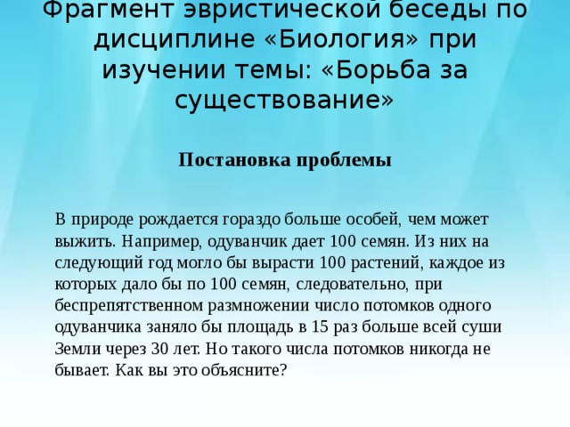 Фрагмент эвристической беседы по дисциплине «Биология» при изучении темы: «Борьба за существование» Постановка проблемы  В природе рождается гораздо больше особей, чем может выжить. Например, одуванчик дает 100 семян. Из них на следующий год могло бы вырасти 100 растений, каждое из которых дало бы по 100 семян, следовательно, при беспрепятственном размножении число потомков одного одуванчика заняло бы площадь в 15 раз больше всей суши Земли через 30 лет. Но такого числа потомков никогда не бывает. Как вы это объясните? 