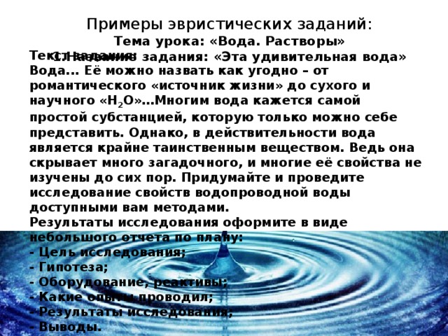 Примеры эвристических заданий: Тема урока: «Вода. Растворы»  1.Название задания: «Эта удивительная вода»  Текст задания:  Вода... Её можно назвать как угодно – от романтического «источник жизни» до сухого и научного «H 2 O»…Многим вода кажется самой простой субстанцией, которую только можно себе представить. Однако, в действительности вода является крайне таинственным веществом. Ведь она скрывает много загадочного, и многие её свойства не изучены до сих пор. Придумайте и проведите исследование свойств водопроводной воды доступными вам методами.  Результаты исследования оформите в виде небольшого отчета по плану:  - Цель исследования;  - Гипотеза;  - Оборудование, реактивы;  - Какие опыты проводил;  - Результаты исследования;  - Выводы.      