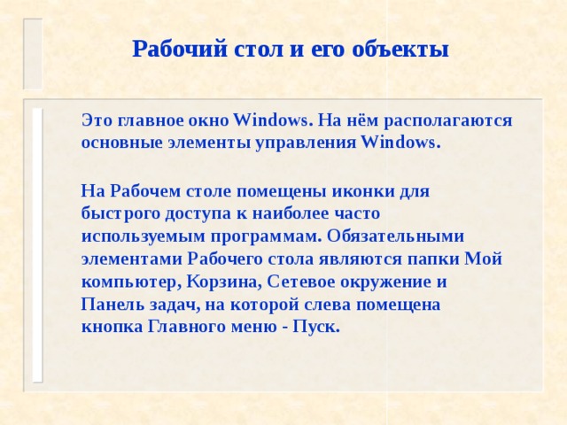 Рабочий стол и его объекты Это главное окно Windows. На нём располагаются основные элементы управления Windows. На Рабочем столе помещены иконки для быстрого доступа к наиболее часто используемым программам. Обязательными элементами Рабочего стола являются папки Мой компьютер, Корзина, Сетевое окружение и Панель задач, на которой слева помещена кнопка Главного меню - Пуск. 