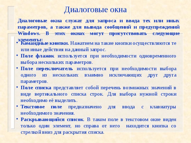 Диалоговые окна Диалоговые окна служат для запроса и ввода тех или иных параметров, а также для вывода сообщений и предупреждений Windows. В этих окнах могут присутствовать следующие элементы: Командные кнопки. Нажатием на такие кнопки осуществляются те или иные действия на данный запрос. Поле флажок используется при необходимости одновременного выбора нескольких параметров. Поле переключатель используется при необходимости выбора одного из нескольких взаимно исключающих друг друга параметров. Поле списка представляет собой перечень возможных значений в виде вертикального списка строк. Для выбора нужной строки необходимо её выделить. Текстовое поле предназначено для ввода с клавиатуры необходимого значения. Раскрывающийся список . В таком поле в текстовом окне виден только один элемент, но справа от него находится кнопка со стрелкой вниз для раскрытия списка.  