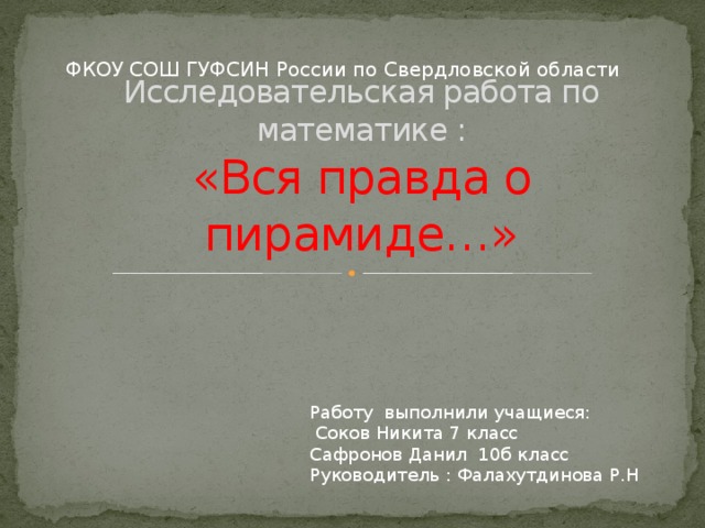ФКОУ СОШ ГУФСИН России по Свердловской области  Исследовательская работа по математике :  «Вся правда о пирамиде…» Работу выполнили учащиеся:  Соков Никита 7 класс Сафронов Данил 10б класс Руководитель : Фалахутдинова Р.Н 