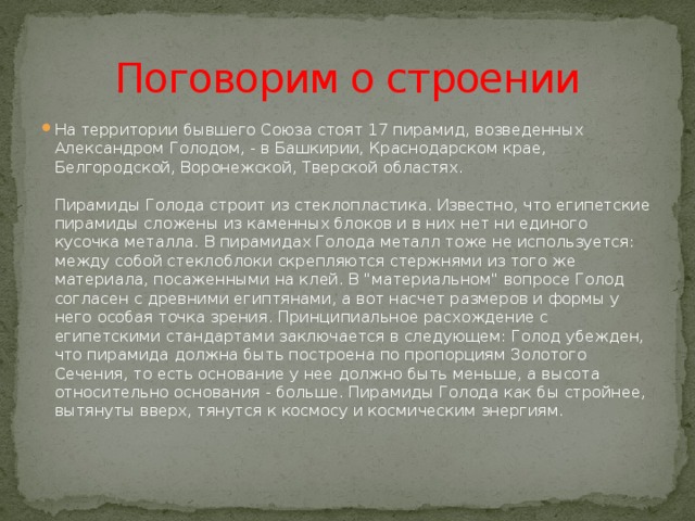 Поговорим о строении На территории бывшего Союза стоят 17 пирамид, возведенных Александром Голодом, - в Башкирии, Краснодарском крае, Белгородской, Воронежской, Тверской областях.    Пирамиды Голода строит из стеклопластика. Известно, что египетские пирамиды сложены из каменных блоков и в них нет ни единого кусочка металла. В пирамидах Голода металл тоже не используется: между собой стеклоблоки скрепляются стержнями из того же материала, посаженными на клей. В 