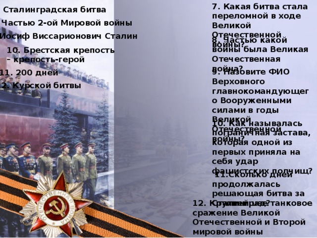 7. Какая битва стала переломной в ходе Великой Отечественной войны? 7. Сталинградская битва 8. Частью 2-ой Мировой войны 9. Иосиф Виссарионович Сталин 8. Частью какой войны была Великая Отечественная война? 10. Брестская крепость – крепость-герой 9. Назовите ФИО Верховного главнокомандующего Вооруженными силами в годы Великой Отечественной войны? 11. 200 дней 12. Курской битвы 10. Как называлась пограничная застава, которая одной из первых приняла на себя удар фашистских полчищ?  11.Сколько дней продолжалась решающая битва за Сталинград? 12. Крупнейшее танковое сражение Великой Отечественной и Второй мировой войны произошло в ходе: 