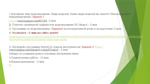1.Вспомним тему моделирования. Виды моделей. Какие виды моделей вы знаете? (Материальные и информационные) Задание 1 https :// learningapps.org/487198 - 3 мин 2. Понятие трехмерной графики или моделирования 3D (Видео) – 3 мин 3. Программы по моделированию ( Задание2 на интерактивной доске и на карточках) 3 мин. 4. Vocabulary – 2 мин на сайте quizlet https://quizlet.com/395624676/%D0%9C%D0%BE%D0%B4%D0%B5%D0%BB%D0%B8%D1%80%D0%BE%D0%B2%D0%B0%D0%BD%D0%B8%D0%B5-flash-cards/ 5. Интерфейс программы SketchUp (панель инструментов) Задание 3 https:// learningapps.org/display?v=p5gc67mdj19 – 5 мин 4.Видео по созданию дома и основные инструмены 4мин 5.Практическая работа – 10 мин 6.Взаимооценивание – 3 мин 7. 