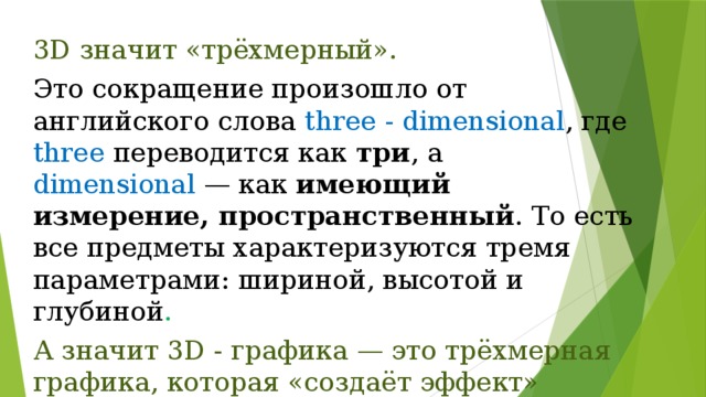3D значит «трёхмерный». Это сокращение произошло от английского слова three - dimensional , где three переводится как три , а dimensional  — как имеющий измерение, пространственный . То есть все предметы характеризуются тремя параметрами: шириной, высотой и глубиной . А значит 3D - графика — это трёхмерная графика, которая «создаёт эффект» объёмного изображения. 