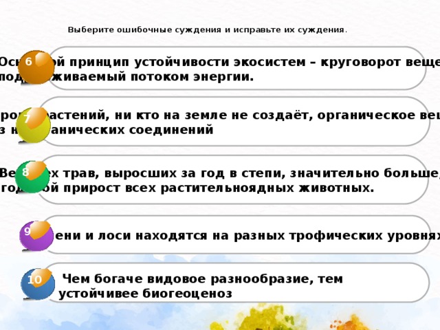  Выберите ошибочные суждения и исправьте их суждения .   Основной принцип устойчивости экосистем – круговорот веществ, поддерживаемый потоком энергии. 6  Кроме растений, ни кто на земле не создаёт, органическое вещество  из неорганических соединений 7  Вес всех трав, выросших за год в степи, значительно больше, чем  годовой прирост всех растительноядных животных. 8 3  Олени и лоси находятся на разных трофических уровнях 9 4  Чем богаче видовое разнообразие, тем устойчивее биогеоценоз 10 