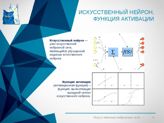 Искусственный нейрон, ФУНКЦИЯ АКТИВАЦИИ Искусственный нейрон  — узел искусственной нейронной сети, являющийся упрощённой моделью естественного нейрона . Функция активации (активационная функция) – функция, вычисляющая выходной сигнал искусственного нейрона. 2 Искусственные нейронные сети 