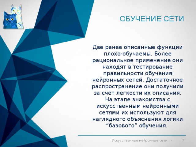 Обучение сети Две ранее описанные функции плохо-обучаемы. Более рациональное применение они находят в тестирование правильности обучения нейронных сетей. Достаточное распространение они получили за счёт лёгкости их описания. На этапе знакомства с искусственным нейронными сетями их используют для наглядного объяснения логики “базового” обучения.  Искусственные нейронные сети 