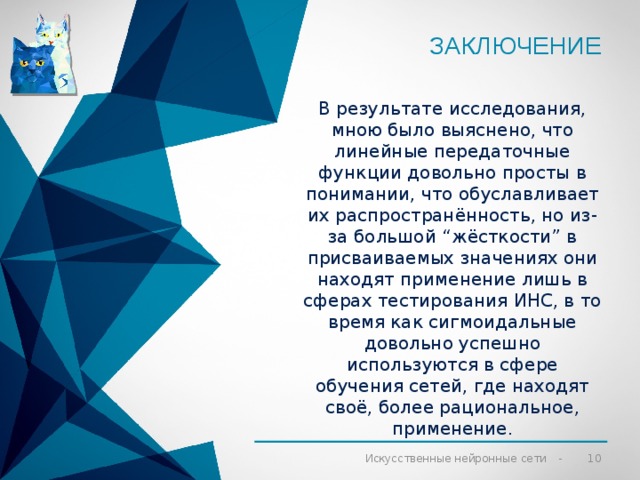 Заключение   В результате исследования, мною было выяснено, что линейные передаточные функции довольно просты в понимании, что обуславливает их распространённость, но из-за большой “жёсткости” в присваиваемых значениях они находят применение лишь в сферах тестирования ИНС, в то время как сигмоидальные довольно успешно используются в сфере обучения сетей, где находят своё, более рациональное, применение.  Искусственные нейронные сети 
